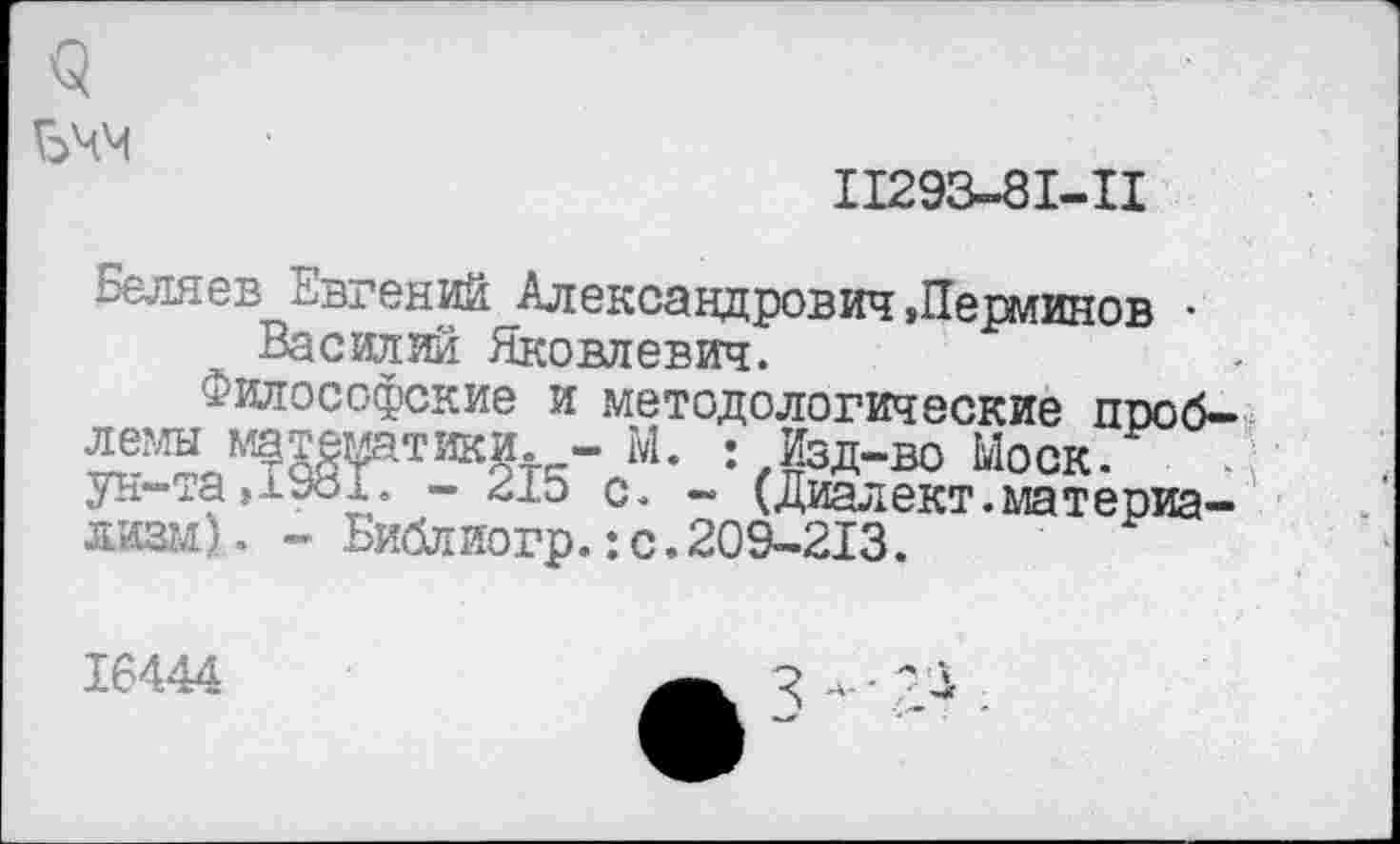 ﻿<5
БЧМ
11293-81-11
Беляев Евгений Александрович,Периинов • Василий Яковлевич.
Философские и методологические проблемы математики. - М. Изд-во Ыоск. . ун-та,1981. - 215 с. - (Диалект,материализм)- - Библиогр.:с.209-213.
16444